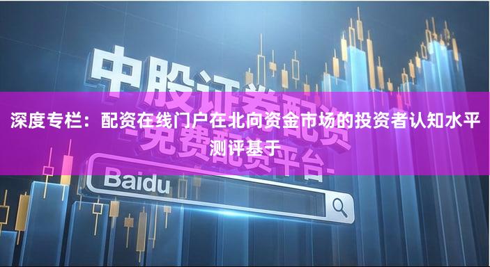 深度专栏:配资在线门户在北向资金市场的投资者认知水平测评基于