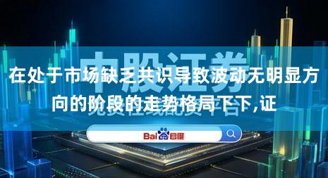 在处于市场缺乏共识导致波动无明显方向的阶段的走势格局下下,证