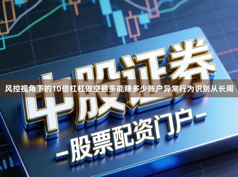 风控视角下的10倍杠杠做空最多能赚多少账户异常行为识别从长周